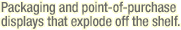 [Packaging - Packaging and point-of-purchase displays that explode off the shelf.]